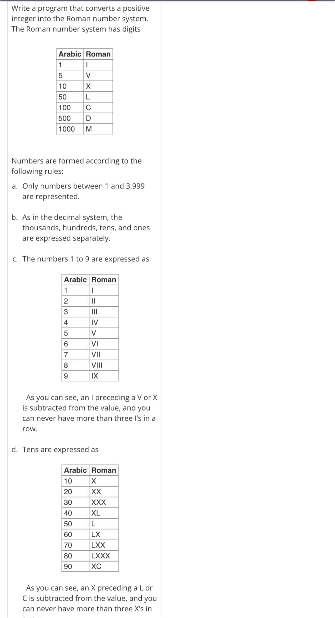 Write a program that converts a positive
integer into the Roman number system.
The Roman number system has digits
Arabic Roman
1
I
5
V
10
X
50
L
100 C
500 D
1000 M
Numbers are formed according to the
following rules:
a. Only numbers between 1 and 3,999
are represented.
b. As in the decimal system, the
thousands, hundreds, tens, and ones
are expressed separately.
c. The numbers 1 to 9 are expressed as
Arabic Roman
1
I
234567
||
||||
IV
V
VI
VII
8
VIII
9
IX
As you can see, an I preceding a V or X
is subtracted from the value, and you
can never have more than three I's in a
row.
d. Tens are expressed as
Arabic Roman
10
X
20
XX
30
XXX
40
XL
50
L
60
LX
70
LXX
80
LXXX
90
XC
As you can see, an X preceding a L or
C is subtracted from the value, and you
I can never have more than three X's in