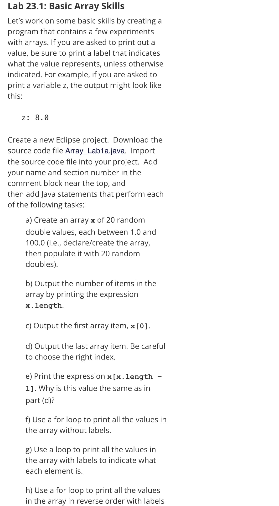 Lab 23.1: Basic Array Skills
Let's work on some basic skills by creating a
program that contains a few experiments
with arrays. If you are asked to print out a
value, be sure to print a label that indicates
what the value represents, unless otherwise
indicated. For example, if you are asked to
print a variable z, the output might look like
this:
z: 8.0
Create a new Eclipse project. Download the
source code file Array_Lab1a.java. Import
the source code file into your project. Add
your name and section number in the
comment block near the top, and
then add Java statements that perform each
of the following tasks:
a) Create an array x of 20 random
double values, each between 1.0 and
100.0 (i.e., declare/create the array,
then populate it with 20 random
doubles).
b) Output the number of items in the
array by printing the expression
x.length.
c) Output the first array item, x[0].
d) Output the last array item. Be careful
to choose the right index.
e) Print the expression x [x.length
1]. Why is this value the same as in
part (d)?
f) Use a for loop to print all the values in
the array without labels.
g) Use a loop to print all the values in
the array with labels to indicate what
each element is.
h) Use a for loop to print all the values
in the array in reverse order with labels
