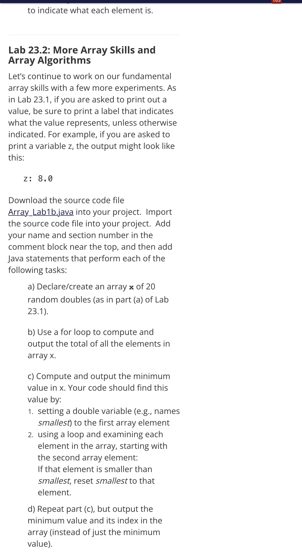 to indicate what each element is.
Lab 23.2: More Array Skills and
Array Algorithms
Let's continue to work on our fundamental
array skills with a few more experiments. As
in Lab 23.1, if you are asked to print out a
value, be sure to print a label that indicates
what the value represents, unless otherwise
indicated. For example, if you are asked to
print a variable z, the output might look like
this:
z: 8.0
Download the source code file
Array_Lab1b.java into your project. Import
the source code file into your project. Add
your name and section number in the
comment block near the top, and then add
Java statements that perform each of the
following tasks:
a) Declare/create an array x of 20
random doubles (as in part (a) of Lab
23.1).
b) Use a for loop to compute and
output the total of all the elements in
array x.
c) Compute and output the minimum
value in x. Your code should find this
value by:
1. setting a double variable (e.g., names
smallest) to the first array element
2. using a loop and examining each
element in the array, starting with
the second array element:
If that element is smaller than
smallest, reset smallest to that
element.
d) Repeat part (c), but output the
minimum value and its index in the
array (instead of just the minimum
value).
