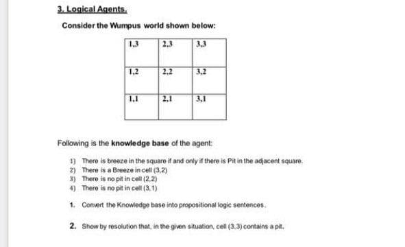 3. Logical Agents.
Consider the Wumpus world shown below:
1,3
2,3
3,3
1,2
2,2
3.2
1.1
2,1
3.1
Following is the knowledge base of the agent:
1) There is breeze in the square if and only if there is Pit in the adjacent square.
2) There is a Breeze in cell (3.2)
3) There is no pit in cel (2.2)
4) There is no pit in cell (3,1)
1. Convert the Knowiedge base into propositional logic sentences.
2. Show by resolution that, in the given situation, cell (3.3) contains a pit.
