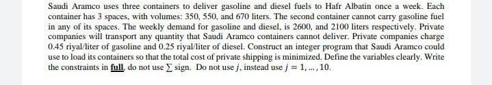 Saudi Aramco uses three containers to deliver gasoline and diesel fuels to Hafr Albatin once a week. Each
container has 3 spaces, with volumes: 350, 550, and 670 liters. The second container cannot carry gasoline fuel
in any of its spaces. The weekly demand for gasoline and diesel, is 2600, and 2100 liters respectively. Private
companies will transport any quantity that Saudi Aramco containers cannot deliver. Private companies charge
0.45 riyal/liter of gasoline and 0.25 riyal/liter of diesel. Construct an integer program that Saudi Aramco could
use to load its containers so that the total cost of private shipping is minimized. Define the variables clearly. Write
the constraints in full, do not use E sign. Do not use j, instead use j = 1,., 10.
