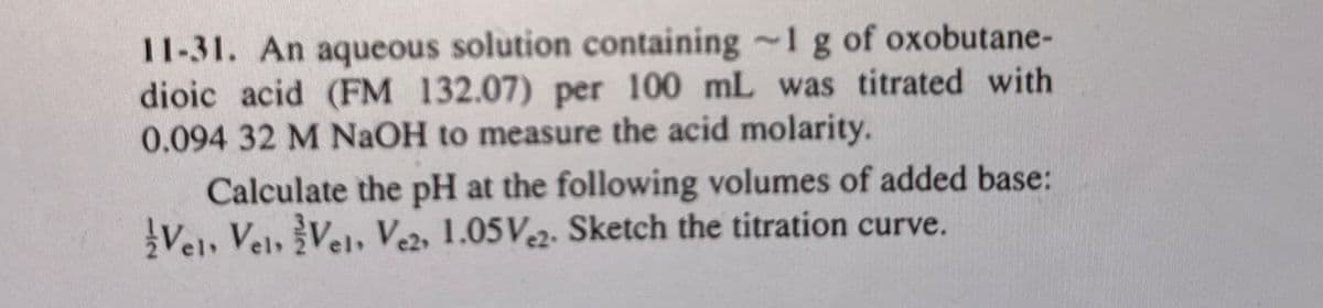 11-31. An aqueous solution containing
dioic acid (FM 132.07) per 100 mL
1 g of oxobutane-
was titrated with
0.094 32 M NaOH to measure the acid molarity.
Calculate the pH at the following volumes of added base:
Vel, Vel, Vel, Ve2, 1.05 V.2. Sketch the titration curve.