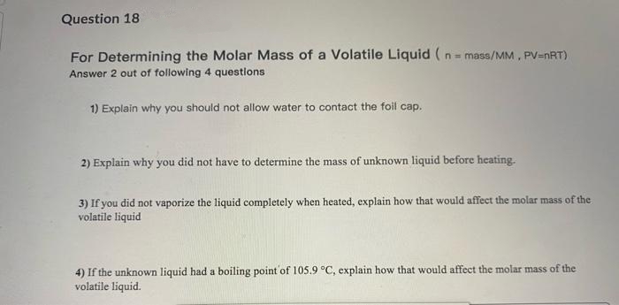 Question 18
For Determining the Molar Mass of a Volatile Liquid (n= mass/MM, PV=nRT)
Answer 2 out of following 4 questions
1) Explain why you should not allow water to contact the foil cap.
2) Explain why you did not have to determine the mass of unknown liquid before heating.
3) If you did not vaporize the liquid completely when heated, explain how that would affect the molar mass of the
volatile liquid
4) If the unknown liquid had a boiling point'of 105.9 °C, explain how that would affect the molar mass of the
volatile liquid.
