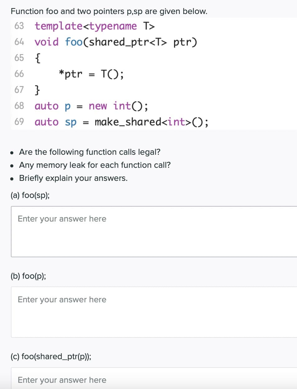 Function foo and two pointers p,sp are given below.
63 template<typename T>
64 void foo(shared_ptr<T> ptr)
65 {
66
*ptr
T();
67 }
68 auto p
= new int();
69 auto sp = make_shared<int>();
%3D
• Are the following function calls legal?
• Any memory leak for each function call?
• Briefly explain your answers.
(a) foo(sp);
Enter your answer here
(b) foo(p);
Enter your answer here
(c) foo(shared_ptr(p));
Enter
your answer here
