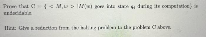 Prove that C = { < M, w > |M(w) goes into state q4 during its computation} is
undecidable.
Hint: Give a reduction from the halting problem to the problem C above.
