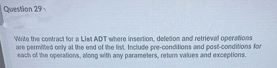 Question 29h
Write the contract for a List ADT where insertion, deletion and retrieval operations
are permitted only at the end of the list. Include pre-conditions and post-conditions for
each of the operations, along with any parameters, return values and exceptions.
