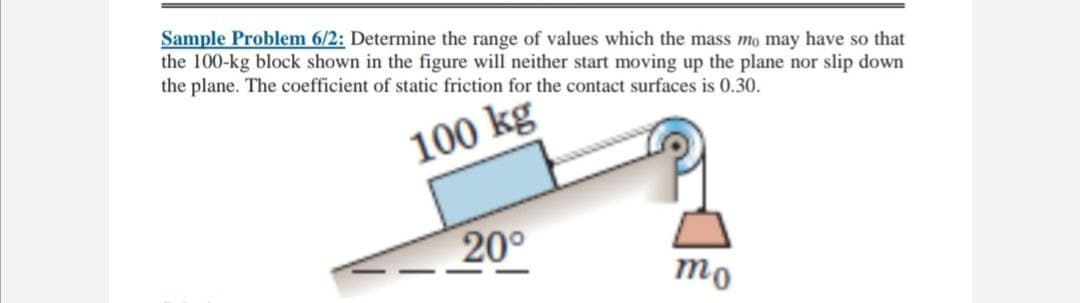 Sample Problem 6/2: Determine the range of values which the mass mo may have so that
the 100-kg block shown in the figure will neither start moving up the plane nor slip down
the plane. The coefficient of static friction for the contact surfaces is 0.30.
100 kg
20°
mo
