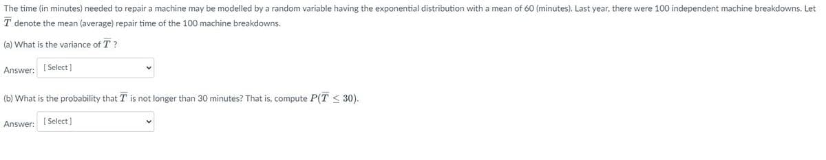 The time (in minutes) needed to repair a machine may be modelled by a random variable having the exponential distribution with a mean of 60 (minutes). Last year, there were 100 independent machine breakdowns. Let
T denote the mean (average) repair time of the 100 machine breakdowns.
(a) What is the variance of T?
Answer:
[Select]
(b) What is the probability that T is not longer than 30 minutes? That is, compute P(T≤ 30).
Answer: [Select]