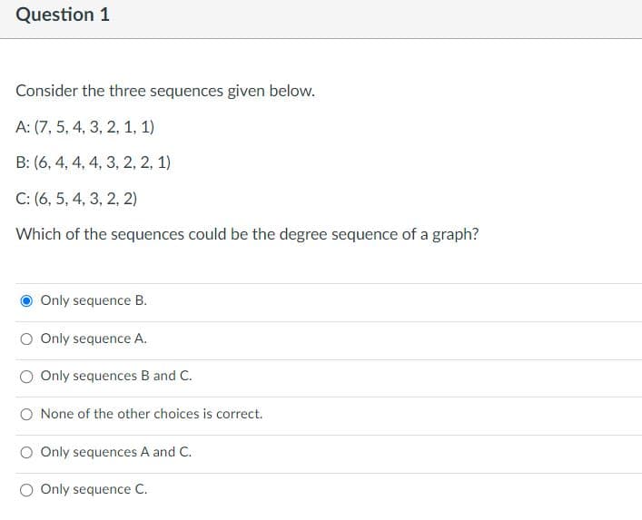 Question 1
Consider the three sequences given below.
A: (7, 5, 4, 3, 2, 1, 1)
B: (6, 4, 4, 4, 3, 2, 2, 1)
C: (6, 5, 4, 3, 2, 2)
Which of the sequences could be the degree sequence of a graph?
Only sequence B.
O Only sequence A.
O Only sequences B and C.
O None of the other choices is correct.
O Only sequences A and C.
Only sequence C.