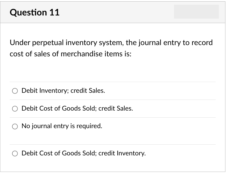 Question 11
Under perpetual inventory system, the journal entry to record
cost of sales of merchandise items is:
Debit Inventory; credit Sales.
Debit Cost of Goods Sold; credit Sales.
No journal entry is required.
Debit Cost of Goods Sold; credit Inventory.