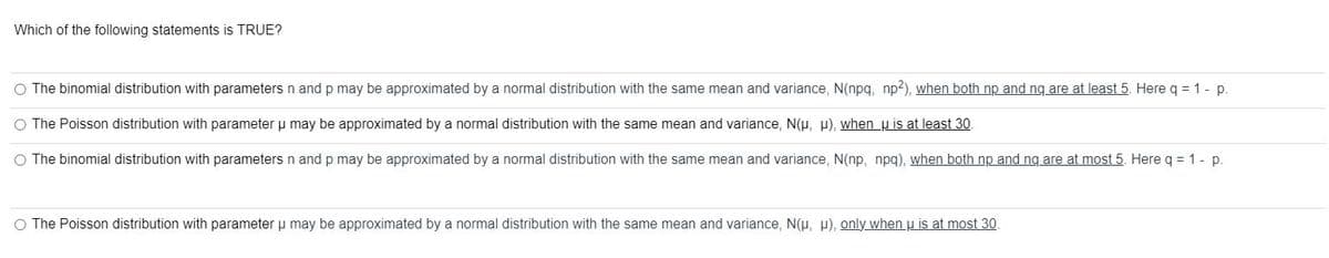 Which of the following statements is TRUE?
O The binomial distribution with parameters n and p may be approximated by a normal distribution with the same mean and variance, N(npq, np2), when both np and ng are at least 5. Here q = 1 - p.
The Poisson distribution with parameter u may be approximated by a normal distribution with the same mean and variance, N(μ, μ), when u is at least 30.
O The binomial distribution with parameters n and p may be approximated by a normal distribution with the same mean and variance, N(np, npq), when both np and nq are at most 5. Here q = 1 - p.
O The Poisson distribution with parameter μ may be approximated by a normal distribution with the same mean and variance, N(μ, μ), only when u is at most 30.