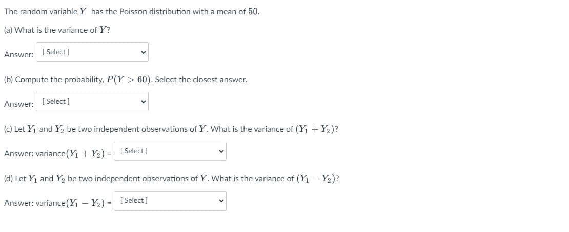 The random variable Y has the Poisson distribution with a mean of 50.
(a) What is the variance of Y?
Answer: [Select]
(b) Compute the probability, P(Y> 60). Select the closest answer.
Answer: [Select]
(c) Let Y₁ and Y₂ be two independent observations of Y. What is the variance of (Y₁ + Y₂)?
Answer: variance (Y₁ + Y₂) = [Select]
(d) Let Y₁ and Y₂ be two independent observations of Y. What is the variance of (Y₁ - Y₂)?
Answer: variance (Y₁ - Y₂) = [Select]