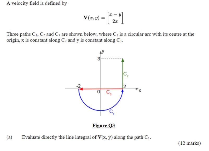 A velocity field is defined by
(a)
V(x, y)
-2
=
Three paths C₁, C₂ and C3 are shown below, where C₁ is a circular are with its centre at the
origin, x is constant along C₂ and y is constant along C3.
3
-
2x
0 C3
C₂
12
X
Figure Q3
Evaluate directly the line integral of V(x, y) along the path C₁.
(12 marks)