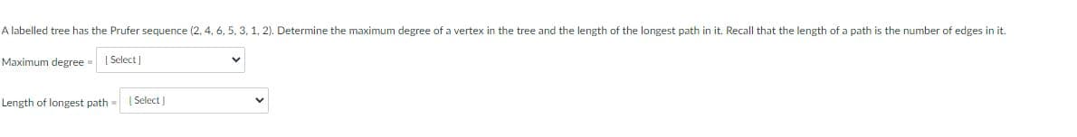 A labelled tree has the Prufer sequence (2, 4, 6, 5, 3, 1, 2). Determine the maximum degree of a vertex in the tree and the length of the longest path in it. Recall that the length of a path is the number of edges in it.
Maximum degree [Select]
Length of longest path = [Select]