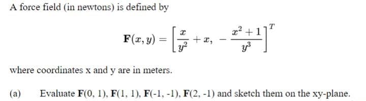 A force field (in newtons) is defined by
F(x, y) = [ +
+ x,
1
x² +1
y³
where coordinates x and y are in meters.
(a)
Evaluate F(0, 1), F(1, 1), F(-1, -1), F(2, -1) and sketch them on the xy-plane.