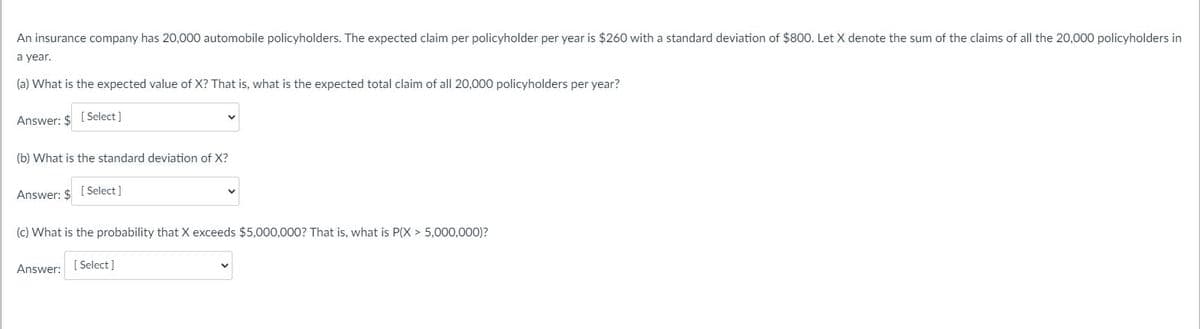 An insurance company has 20,000 automobile policyholders. The expected claim per policyholder per year is $260 with a standard deviation of $800. Let X denote the sum of the claims of all the 20,000 policyholders in
a year.
(a) What is the expected value of X? That is, what is the expected total claim of all 20,000 policyholders per year?
Answer: $ [Select]
(b) What is the standard deviation of X?
Answer: $ [Select]
(c) What is the probability that X exceeds $5,000,000? That is, what is P(X> 5,000,000)?
Answer: [Select]