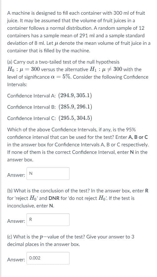 A machine is designed to fill each container with 300 ml of fruit
juice. It may be assumed that the volume of fruit juices in a
container follows a normal distribution. A random sample of 12
containers has a sample mean of 291 ml and a sample standard
deviation of 8 ml. Let u denote the mean volume of fruit juice in a
container that is filled by the machine.
(a) Carry out a two-tailed test of the null hypothesis
Ho : μ = 300 versus the alternative H₁ : μ 300 with the
level of significance a = 5%. Consider the following Confidence
Intervals:
Confidence Interval A: (294.9, 305.1)
Confidence Interval B: (285.9, 296.1)
Confidence Interval C: (295.5, 304.5)
Which of the above Confidence Intervals, if any, is the 95%
confidence interval that can be used for the test? Enter A, B or C
in the answer box for Confidence Intervals A, B or C respectively.
If none of them is the correct Confidence Interval, enter N in the
answer box.
Answer:
N
(b) What is the conclusion of the test? In the answer box, enter R
for 'reject Ho' and DNR for 'do not reject Ho'. If the test is
inconclusive, enter N.
Answer: R
(c) What is the p-value of the test? Give your answer to 3
decimal places in the answer box.
Answer:
0.002