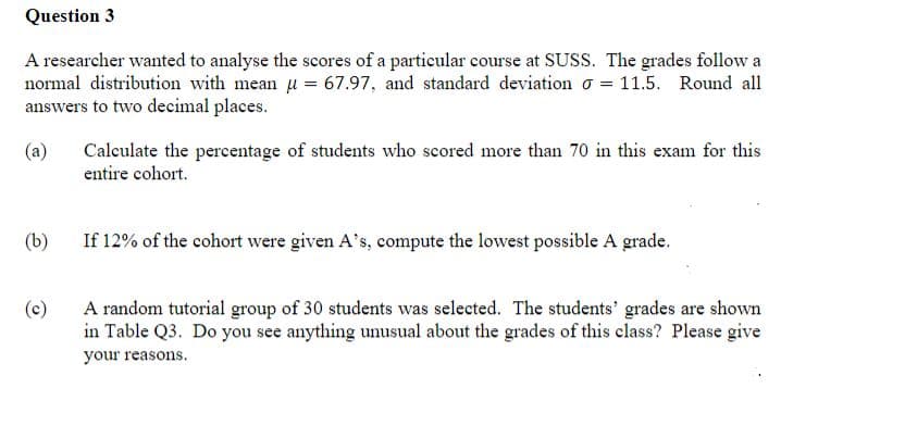 Question 3
A researcher wanted to analyse the scores of a particular course at SUSS. The grades follow a
normal distribution with mean u = 67.97, and standard deviation = 11.5. Round all
answers to two decimal places.
(a)
Calculate the percentage of students who scored more than 70 in this exam for this
entire cohort.
(b)
If 12% of the cohort were given A's, compute the lowest possible A grade.
(c)
A random tutorial group of 30 students was selected. The students' grades are shown
in Table Q3. Do you see anything unusual about the grades of this class? Please give
your reasons.