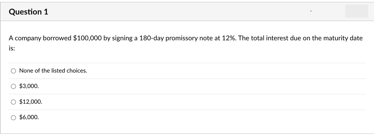 Question 1
A company borrowed $100,000 by signing a 180-day promissory note at 12%. The total interest due on the maturity date
is:
None of the listed choices.
$3,000.
$12,000.
$6,000.