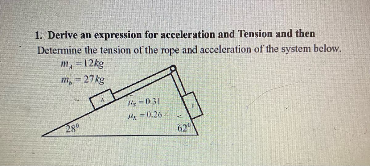 1. Derive an expression for acceleration and Tension and then
Determine the tension of the rope and acceleration of the system below.
m, =12kg
m, = 27kg
Hs = 0.31
Hx 0.26
280
62°
