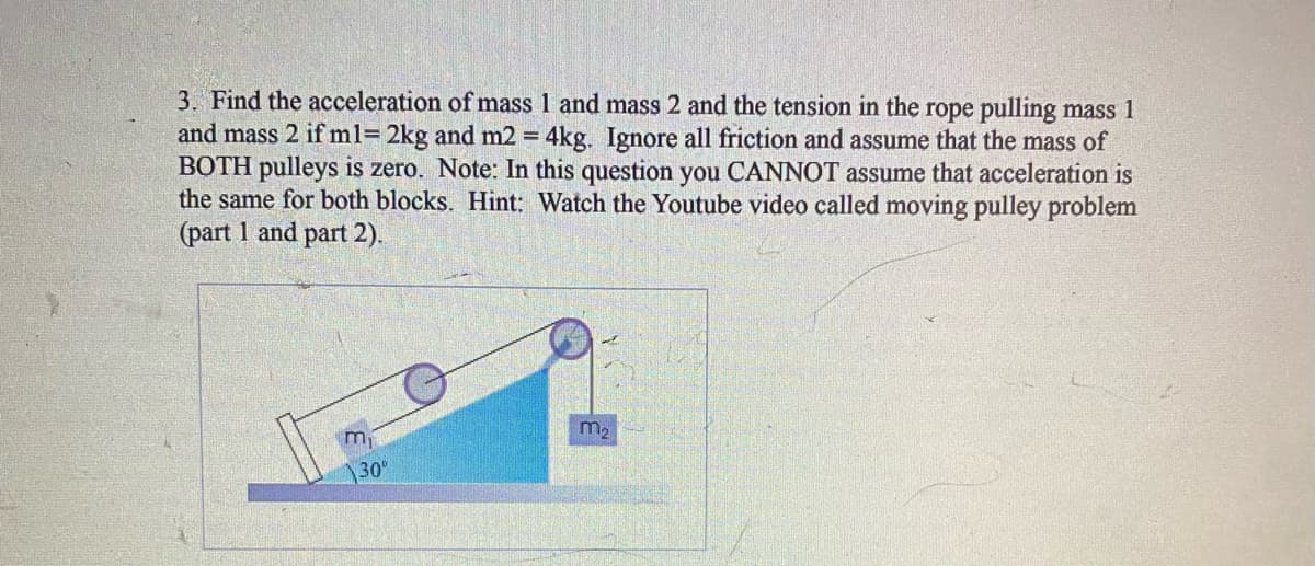 3. Find the acceleration of mass 1 and mass 2 and the tension in the rope pulling mass 1
and mass 2 if ml= 2kg and m2 = 4kg. Ignore all friction and assume that the mass of
BOTH pulleys is zero. Note: In this question you CANNOT assume that acceleration is
the same for both blocks. Hint: Watch the Youtube video called moving pulley problem
(part 1 and part 2).
m2
30
