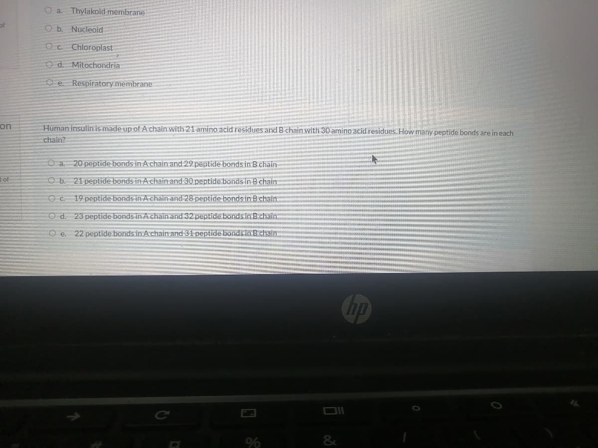 O a.
Thylakoid membrane
of
Nucleoid
Oc Chloroplast
O d. Mitochondria
O e. Respiratory membrane
on
Human insulin is made up of A chain with 21 amino acid residues and B chain with 30 amino acid residues. How many peptide bonds are in each
chain?
O a. 20 peptide bonds in A chain and 29 peptide bonds in B chain
of
Ob. 21 peptide bonds in A chain and 30 peptide bonds in B chain
c.
19 peptide bonds in A chain and 28 peptide bonds in B chain
O d. 23 peptide bonds in A chain and 32 peptide bonds in Bchain.
Oe.
22 peptide bonds in A chain and 31 peptide bondsin B chain
hp
