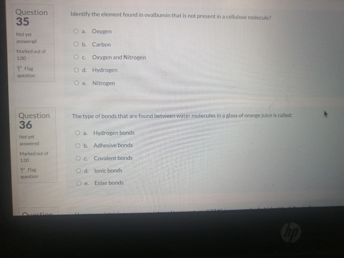 Question
35
Identify the element found in ovalbumin that is not present in a cellulose molecule?
O a Oxygen
Not yet
answered
Ob Carbon
Marked out of
1.00
Oc.
Oxygen and Nitrogen
P Flag
question
Od. Hydrogen
0e.
Nitrogen
Question
36
The type of bonds that are found between water molecules in a glass of orange juice is called:
O a. Hydrogen bond
Not yet
answered
O b. Adhesive bonds
Marked out of
Oc Covalent bonds
1.00
P Flag
question
Od. Jonic bonds
Ester bonds
Ouection
