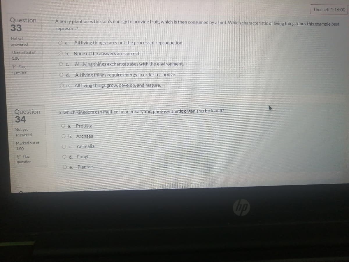Time left 1:16:00
Question
33
A berry plant uses the sun's energy to provide fruit, which is then consumed by a bird. Which characteristicof living things does this example best
represent?
Not yet
All living things carry out the process of reproduction
answered:
Marked out of
O b. None of the answers are.correct
100
All living things exchange gases with the environment.
P Flag
question
Od.
All living things require energy in order to survive.
O e. All living things grow, develop, and mature.
Question
34
In which kingdom can multicellular eukaryotic, photosynthetic organisms be found?
O a. Protista
Not yet
answered
O b. Archaea
Marked out of
O C Animalia
1.00
P Flag
question
O d. Fungi
O e.
Plantae
