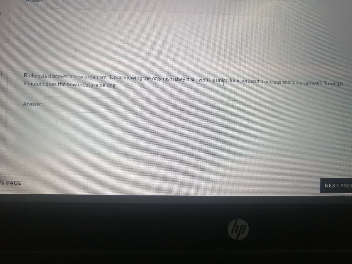 Biologists disCover a new organism. Upon viewing the organism they disCover it is unitellular, without a nucleus and has a cell wall. To which
kingdom does the new creature belong
Answer:
IS PAGE
NEXT PAGE
hp

