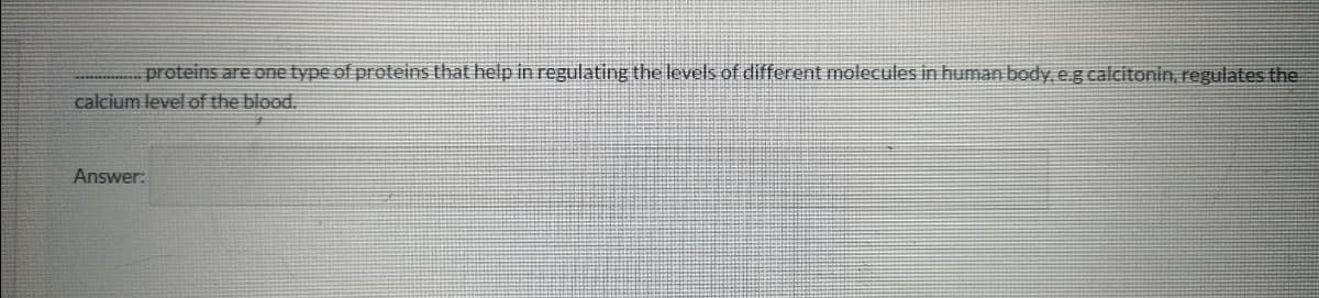 proteins are one type of proteins that help in regulating the levells of different molecules in human body e.g calcitonin, regulates the
calcium level of the blood.
Answer:
