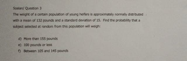 Soalan/ Question 3
The weight of a certain population of young heifers is approximately normally distributed
with a mean of 132 pounds and a standard deviation of 15. Find the probability that a
subject selected at random from this population will weigh:
d) More than 155 pounds
e) 100 pounds or less
) Between 105 and 145 pounds
