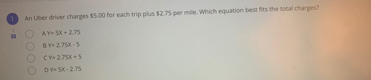 An Uber driver charges $5.00 for each trip plus $2.75 per mile. Which equation best fits the total charges?
A Y= 5X + 2.75
BY= 2.75X - 5
CY= 2.75X + 5
DY= 5X - 2.75

