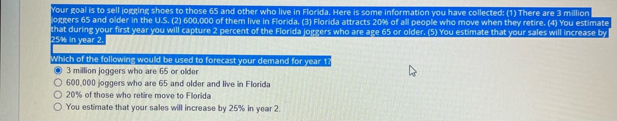 Your goal is to sell jogging shoes to those 65 and other who live in Florida. Here is some information you have collected: (1) There are 3 million
joggers 65 and older in the U.S. (2) 600,000 of them live in Florida. (3) Florida attracts 20% of all people who move when they retire. (4) You estimate
that during your first year you will capture 2 percent of the Florida joggers who are age 65 or older. (5) You estimate that your sales will increase by
25% in year 2.
Which of the following would be used to forecast your demand for year 1?
O 3 million joggers who are 65 or older
O 600,000 joggers who are 65 and older and live in Florida
O 20% of those who retire move to Florida
O You estimate that your sales will increase by 25% in year 2.
