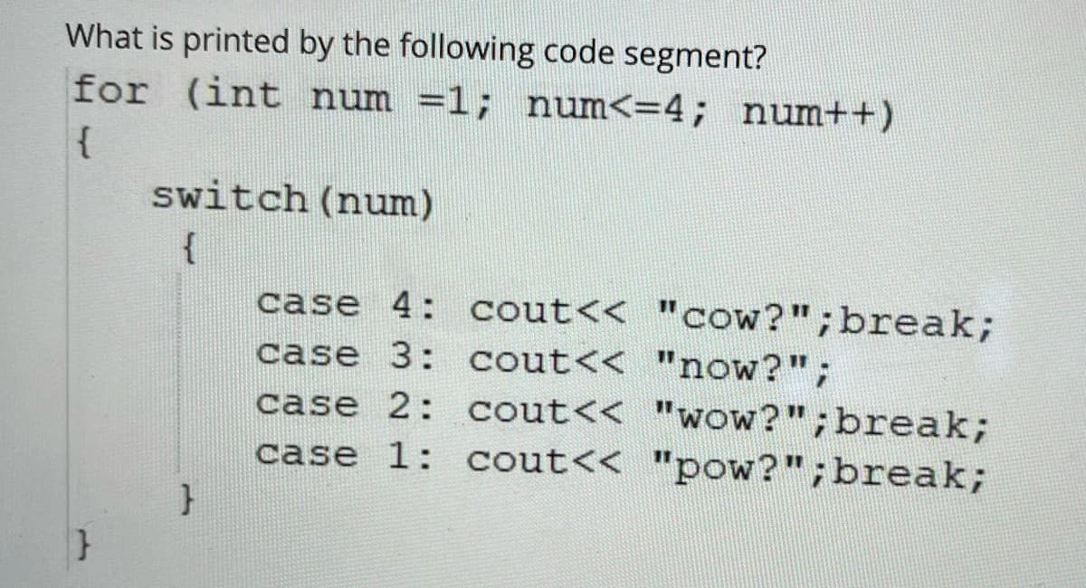 What is printed by the following code segment?
for (int num =1; num<=4; num++)
switch (num)
{
case 4: cout<< "cow?";break;
case 3: cout<< "now?";
case 2: cout<< "wow?";break;
case 1: cout<< "pow?";break;
