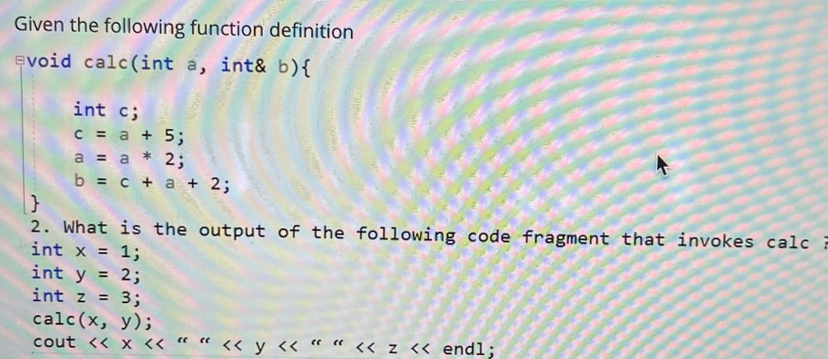 Given the following function definition
evoid calc(int a, int& b){
int c;
C = a + 5;
a = a * 2;
b %3D с + а + 2;
2. What is the output of the following code fragment that invokes calc F
int x = 1;
int y =
2;
int z =
3;
calc(x, y);
cout << x << “ « << y « « « << z << endl;
