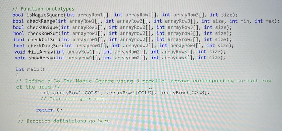 // Function prototypes
bool isMagicSquare(int arrayRow1[], int arrayRow2[], int arrayRow3[], int size);
bool checkRange(int`arrayRow1[], int arrayRow2[], int arrayRow3[], int size, int min, int max);
bool checkUnique(int arrayRow1[], int arrayRow2[], int arrayRow3[], int size);
bool checkRowSum(int arrayrow1[], int arrayrow2[], int arrayrow3[], int size);
bool checkColsum(int arrayrow1[], int arrayrow2[], int arrayrow3[], int size);
bool checkDiagSum(int arrayrow1[], int arrayrow2[], int arrayrow3[], int size);
void fillArray(int arrayRow1[], int arrayRow2[], int arrayRow3[], int size);
void showArray (int arrayrow1[], int arrayrow2[], int arrayrow3[], int size);
int main()
{
/* Define a Lo Shu Magic Square using 3 parallel arrays corresponding to'each row
of the grid
int arrayRowl[COLS], arrayRow2 [COLst], arrayRow3[COLS];
// Your code goes here
return 0;
// Function definitions go here
