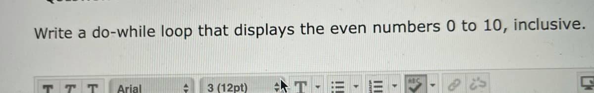 Write a do-while loop that displays the even numbers 0 to 10, inclusive.
ABC
T T T
Arial
3 (12pt)
