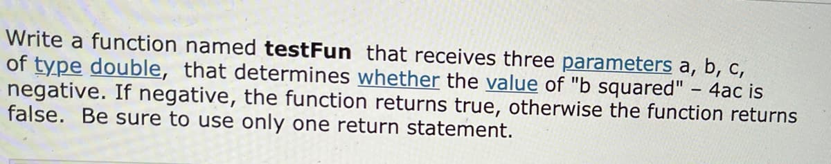 Write a function named testFun that receives three parameters a, b, c,
of type double, that determines whether the value of "b squared" – 4ac is
negative. If negative, the function returns true, otherwise the function returns
false. Be sure to use only one return statement.
