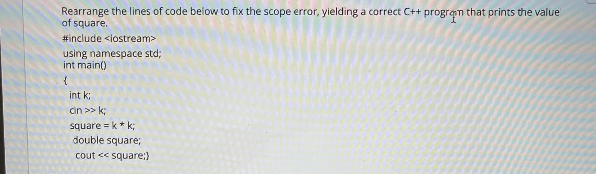 Rearrange the lines of code below to fix the scope error, yielding a correct C++ program that prints the value
of square.
#include <iostream>
using namespace std;
int main()
{
int k;
cin >> k;
square = k * k;
double square;
cout << square;}
