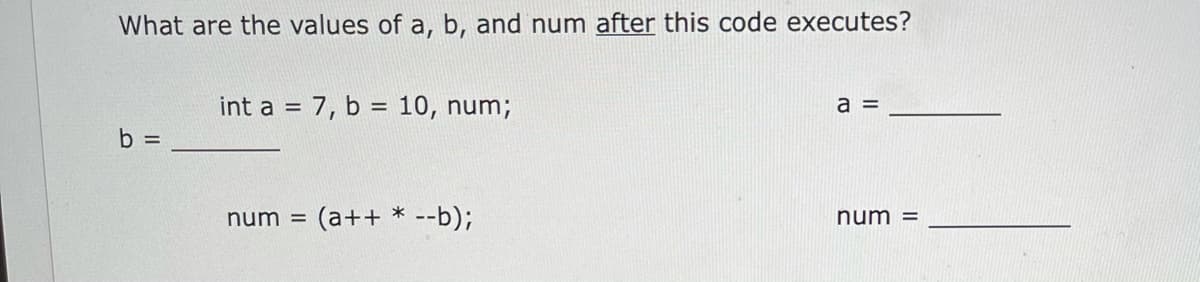 What are the values of a, b, and num after this code executes?
int a = 7, b = 10, num;
a =
%3D
b =
num =
(a++ * --b);
num =
