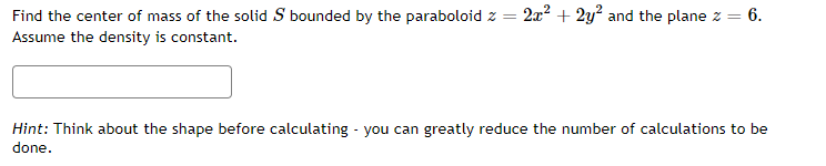 Find the center of mass of the solid S bounded by the paraboloid z =
2x2 + 2y? and the plane z = 6.
%3D
Assume the density is constant.
Hint: Think about the shape before calculating - you can greatly reduce the number of calculations to be
done.
