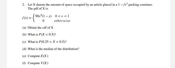 2. Let X denote the amount of space occupied by an article placed in a 1 - fr packing container.
The pdf of X is
f(x) = { 90x*(1 – x) 0<x<1
otherwise
(a) Obtain the cdf of X
(b) What is P(X < 0.5)?
(c) What is P(0.25 < X < 0.5)?
(d) What is the median of the distribution?
(e) Compute E(X)
(f) Compute V(X)
