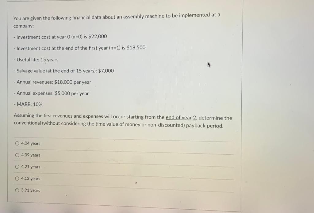 You are given the following financial data about an assembly machine to be implemented at a
company:
Investment cost at year 0 (n3D0) is $22,000
- Investment cost at the end of the first year (n=1) is $18,500
- Useful life: 15 years
Salvage value (at the end of 15 years): $7,000
- Annual revenues: $18,000 per year
- Annual expenses: $5,000 per year
- MARR: 10%
Assuming the first revenues and expenses will occur starting from the end of year 2, determine the
conventional (without considering the time value of money or non-discounted) payback period.
4.04 years
O 4.09 years
O 4.21 years
O 4.13 years
O 3.91 years
