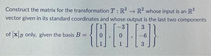 Construct the matrix for the transformation T:R → R whose input is an R
vector given in its standard coordinates and whose output is the last two components
of xB only, given the basis B =
