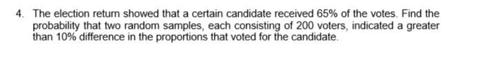 4. The election return showed that a certain candidate received 65% of the votes. Find the
probability that two random samples, each consisting of 200 voters, indicated a greater
than 10% difference in the proportions that voted for the candidate.
