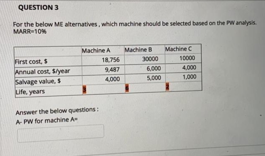 QUESTION 3
For the below ME alternatives, which machine should be selected based on the PW analysis.
MARR=10%
Machine A
Machine B
Machine C
First cost, $
Annual cost, $/year
Salvage value, $
Life, years
18,756
30000
10000
9,487
6,000
4,000
4,000
5,000
1,000
Answer the below questions:
A- PW for machine A=
