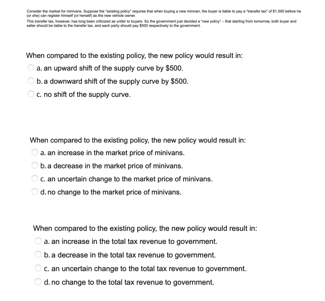 Consider the market for minivans. Suppose the "existing policy" requires that when buying
(or she) can register himself (or herself) as the new vehicle owner.
new minivan, the buyer is liable to pay a "transfer tax" of $1,000 before he
This transfer tax, however, has long been criticized as unfair to buyers. So the government just decided a "new policy" - that starting from tomorrow, both buyer and
seller should be liable to the transfer tax, and each party should pay $500 respectively to the government.
When compared to the existing policy, the new policy would result in:
a. an upward shift of the supply curve by $500.
O b. a downward shift of the supply curve by $500.
c. no shift of the supply curve.
When compared to the existing policy, the new policy would result in:
a. an increase in the market price of minivans.
b. a decrease in the market price of minivans.
O c. an uncertain change to the market price of minivans.
d. no change to the market price of minivans.
When compared to the existing policy, the new policy would result in:
O a. an increase in the total tax revenue to government.
b. a decrease in the total tax revenue to government.
C. an uncertain change to the total tax revenue to government.
d. no change to the total tax revenue to government.
