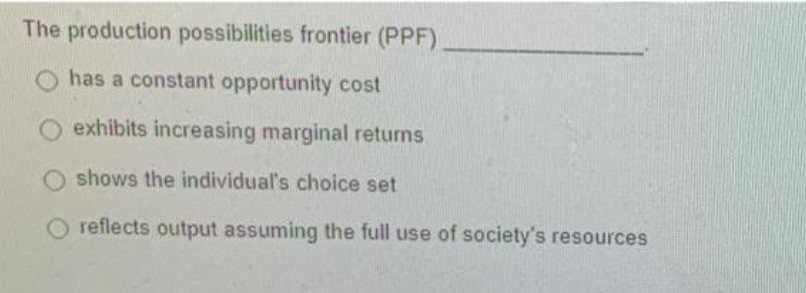 The production possibilities frontier (PPF)
has a constant opportunity cost
exhibits increasing marginal returns
shows the individual's choice set
reflects output assuming the full use of society's resources
