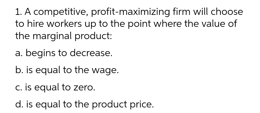 1. A competitive, profit-maximizing firm will choose
to hire workers up to the point where the value of
the marginal product:
a. begins to decrease.
b. is equal to the wage.
c. is equal to zero.
d. is equal to the product price.
