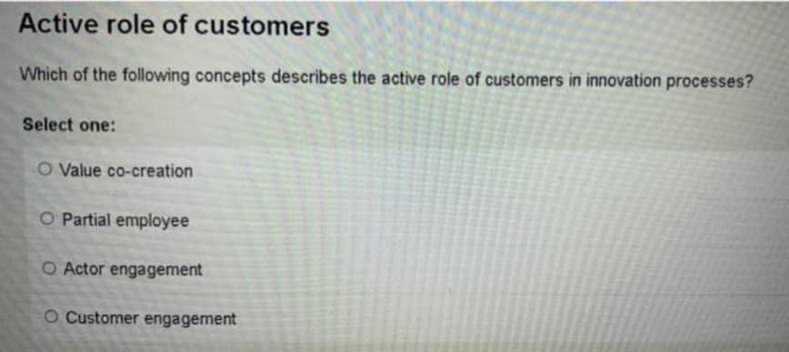 Active role of customers
Which of the following concepts describes the active role of customers in innovation processes?
Select one:
O Value co-creation
O Partial employee
O Actor engagement
O Customer engagement
